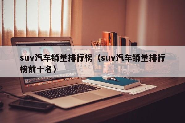 suv汽车销量排行榜（suv汽车销量排行榜前十名）