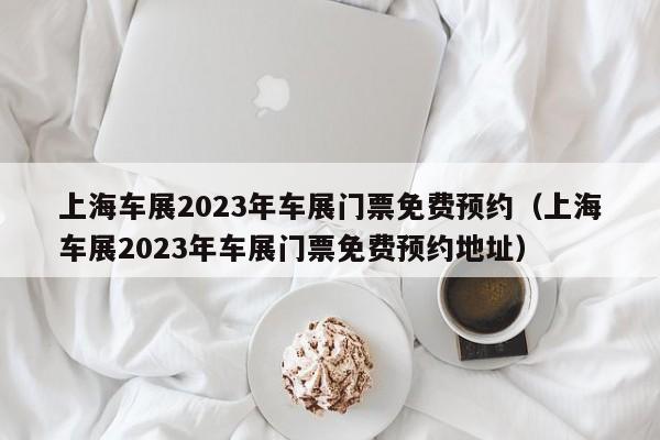 上海车展2023年车展门票免费预约（上海车展2023年车展门票免费预约地址）