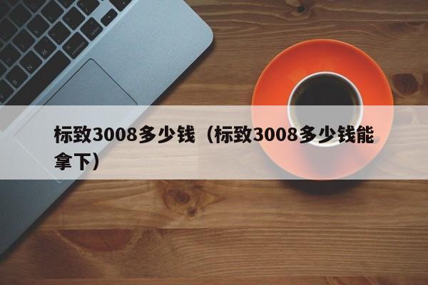 标致3008多少钱（标致3008多少钱能拿下）