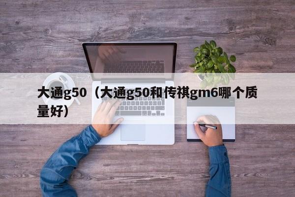 大通g50（大通g50和传祺gm6哪个质量好）