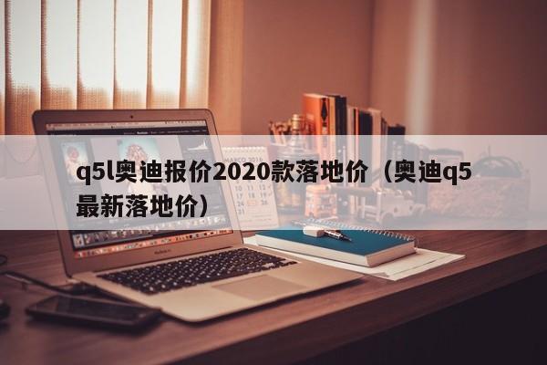 q5l奥迪报价2020款落地价（奥迪q5最新落地价）