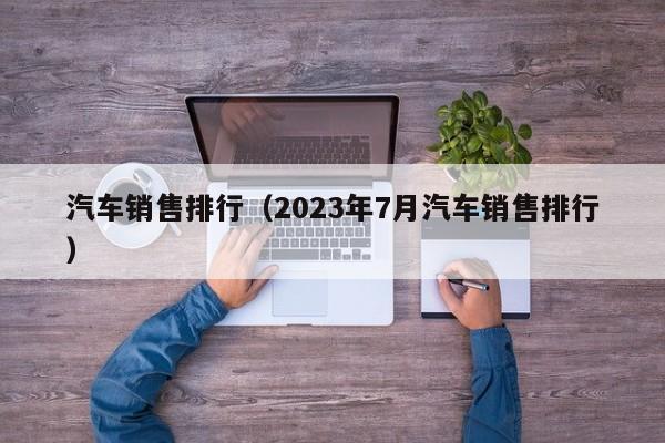 汽车销售排行（2023年7月汽车销售排行）