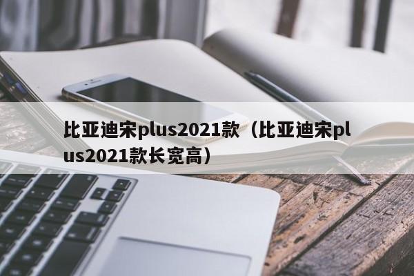 比亚迪宋plus2021款（比亚迪宋plus2021款长宽高）