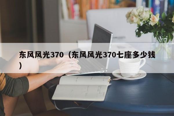 东风风光370（东风风光370七座多少钱）