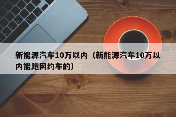 新能源汽车10万以内（新能源汽车10万以内能跑网约车的）