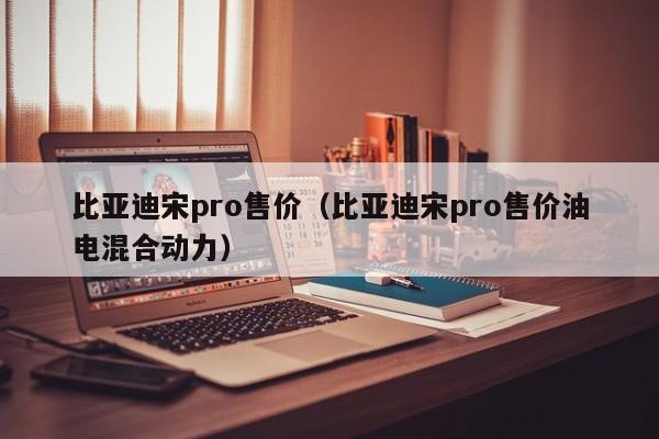 比亚迪宋pro售价（比亚迪宋pro售价油电混合动力）