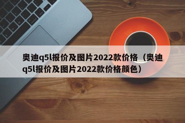 奥迪q5l报价及图片2022款价格（奥迪q5l报价及图片2022款价格颜色）