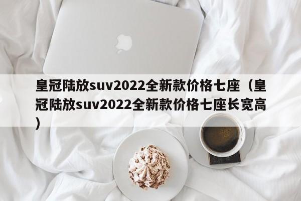 皇冠陆放suv2022全新款价格七座（皇冠陆放suv2022全新款价格七座长宽高）