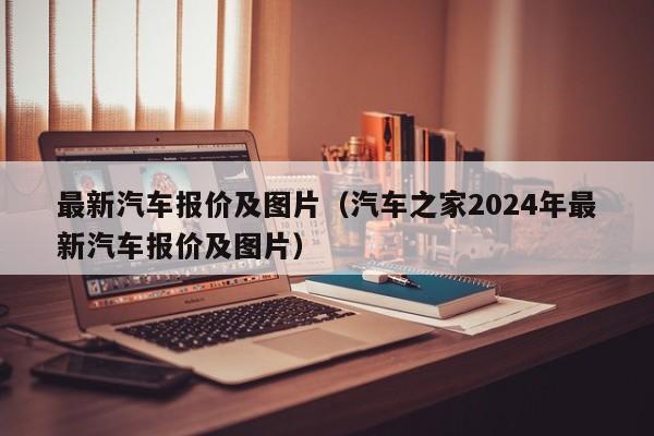 最新汽车报价及图片（汽车之家2024年最新汽车报价及图片）