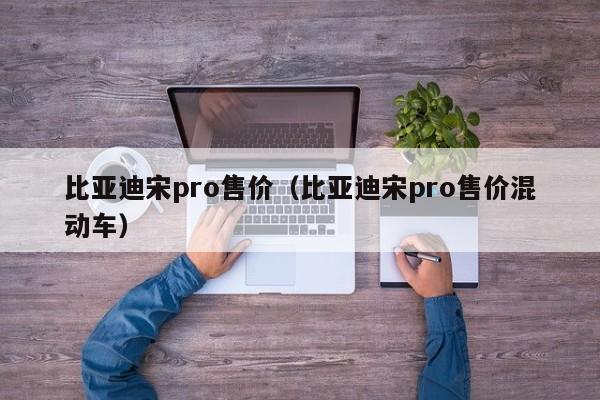 比亚迪宋pro售价（比亚迪宋pro售价混动车）