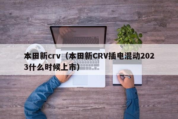 本田新crv（本田新CRV插电混动2023什么时候上市）