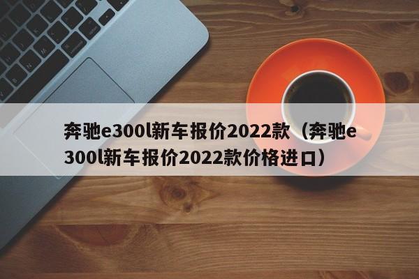 奔驰e300l新车报价2022款（奔驰e300l新车报价2022款价格进口）