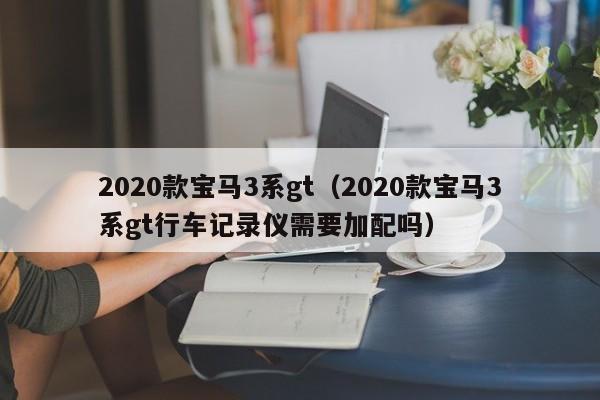 2020款宝马3系gt（2020款宝马3系gt行车记录仪需要加配吗）