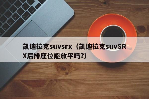 凯迪拉克suvsrx（凯迪拉克suvSRX后排座位能放平吗?）