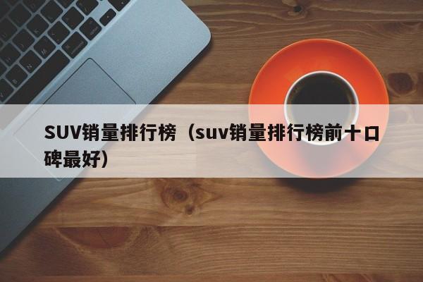 SUV销量排行榜（suv销量排行榜前十口碑最好）