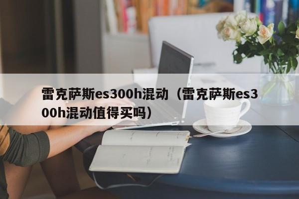 雷克萨斯es300h混动（雷克萨斯es300h混动值得买吗）