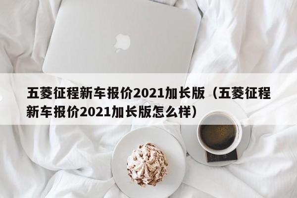 五菱征程新车报价2021加长版（五菱征程新车报价2021加长版怎么样）