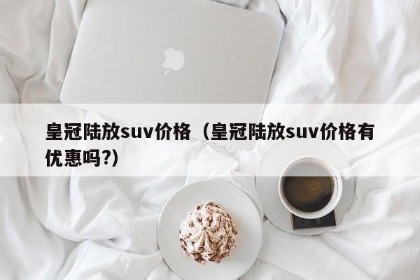 皇冠陆放suv价格（皇冠陆放suv价格有优惠吗?）