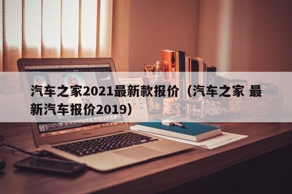 汽车之家2021最新款报价（汽车之家 最新汽车报价2019）