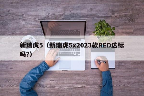 新瑞虎5（新瑞虎5x2023款RED达标吗?）