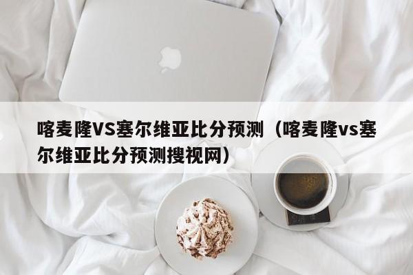 喀麦隆VS塞尔维亚比分预测（喀麦隆vs塞尔维亚比分预测搜视网）