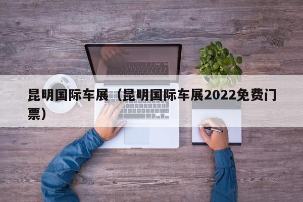 昆明国际车展（昆明国际车展2022免费门票）