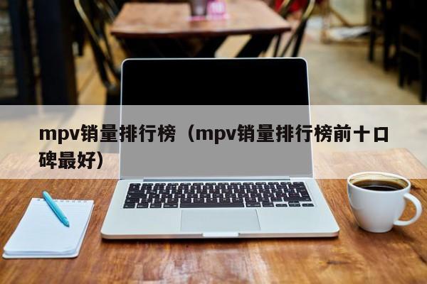 mpv销量排行榜（mpv销量排行榜前十口碑最好）