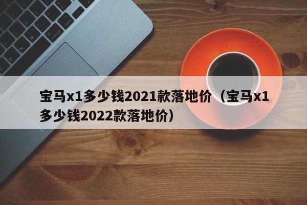 宝马x1多少钱2021款落地价（宝马x1多少钱2022款落地价）