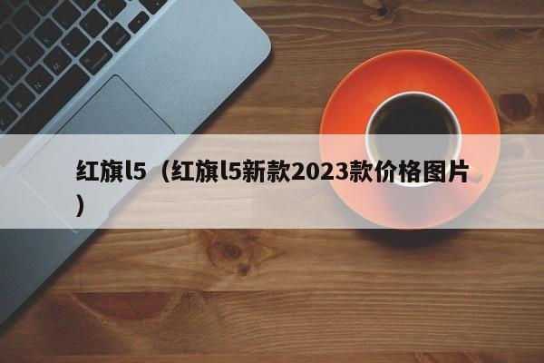 红旗l5（红旗l5新款2023款价格图片）