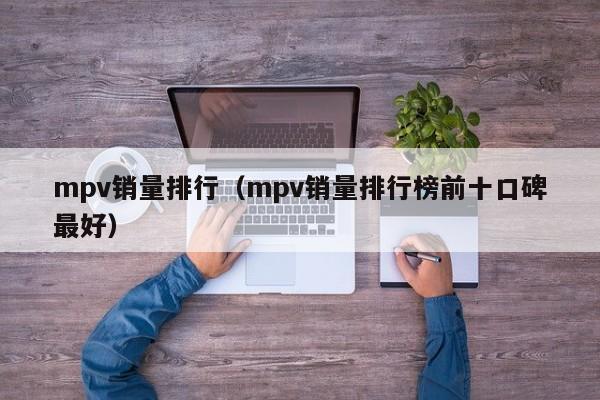 mpv销量排行（mpv销量排行榜前十口碑最好）