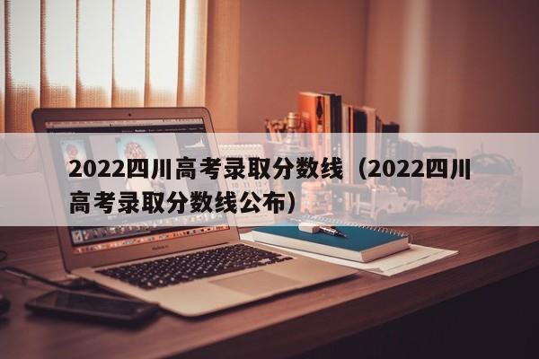 2022四川高考录取分数线（2022四川高考录取分数线公布）