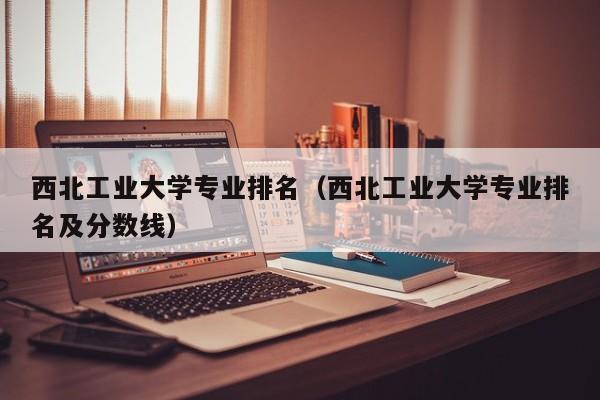 西北工业大学专业排名（西北工业大学专业排名及分数线）