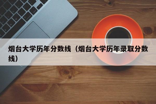 烟台大学历年分数线（烟台大学历年录取分数线）