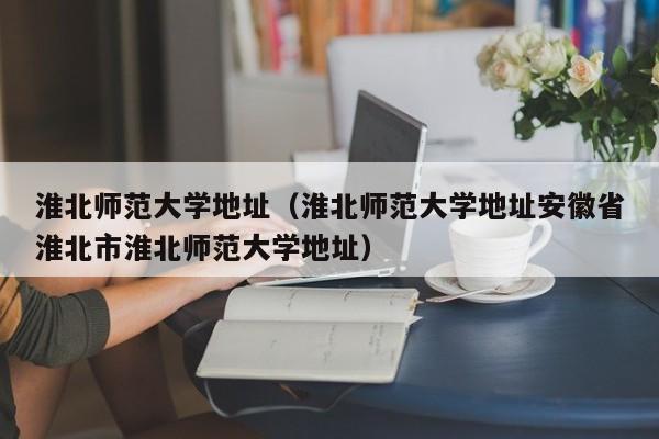 淮北师范大学地址（淮北师范大学地址安徽省淮北市淮北师范大学地址）