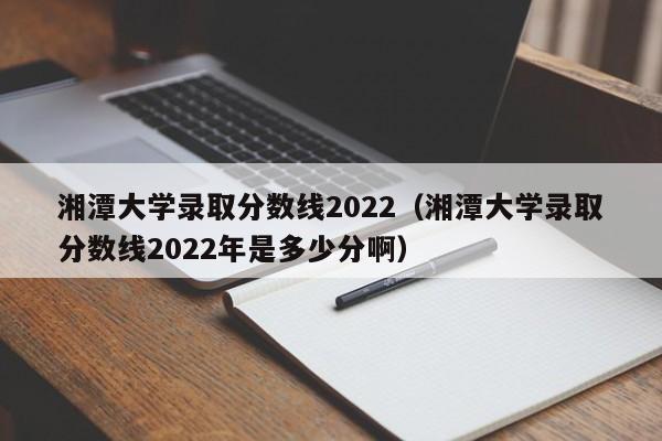 湘潭大学录取分数线2022（湘潭大学录取分数线2022年是多少分啊）