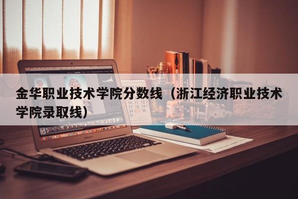 金华职业技术学院分数线（浙江经济职业技术学院录取线）