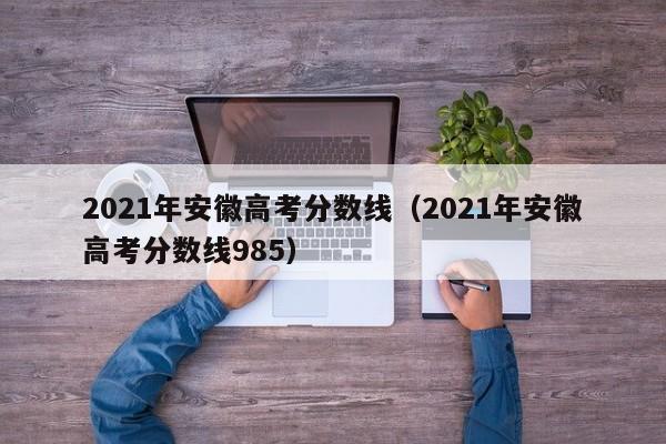 2021年安徽高考分数线（2021年安徽高考分数线985）