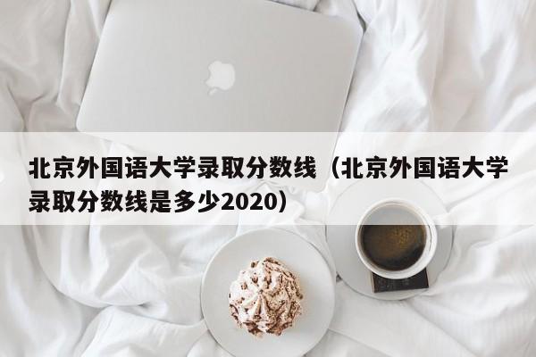 北京外国语大学录取分数线（北京外国语大学录取分数线是多少2020）