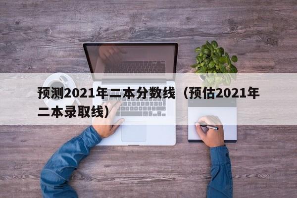 预测2021年二本分数线（预估2021年二本录取线）