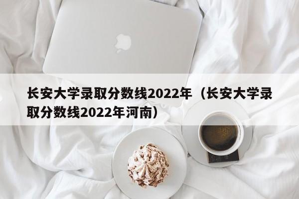 长安大学录取分数线2022年（长安大学录取分数线2022年河南）