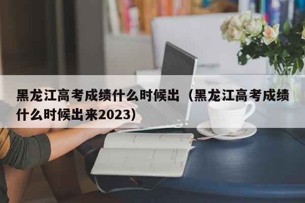 黑龙江高考成绩什么时候出（黑龙江高考成绩什么时候出来2023）