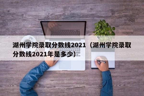 湖州学院录取分数线2021（湖州学院录取分数线2021年是多少）