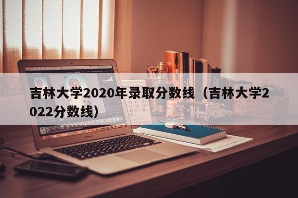 吉林大学2020年录取分数线（吉林大学2022分数线）