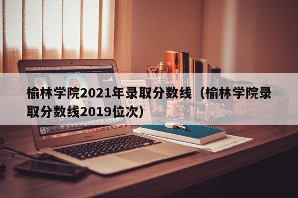 榆林学院2021年录取分数线（榆林学院录取分数线2019位次）