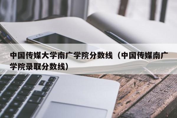 中国传媒大学南广学院分数线（中国传媒南广学院录取分数线）