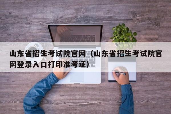 山东省招生考试院官网（山东省招生考试院官网登录入口打印准考证）