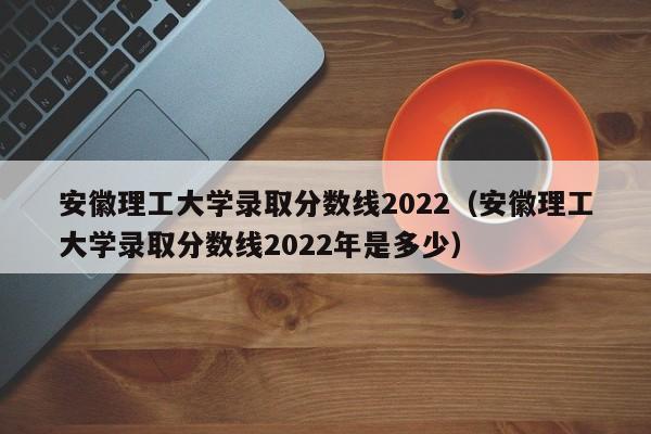 安徽理工大学录取分数线2022（安徽理工大学录取分数线2022年是多少）