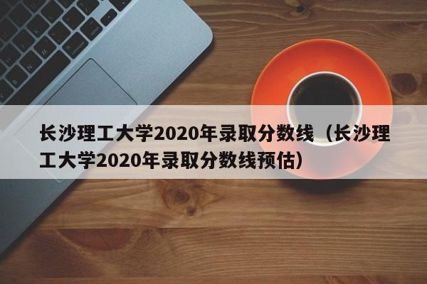 长沙理工大学2020年录取分数线（长沙理工大学2020年录取分数线预估）