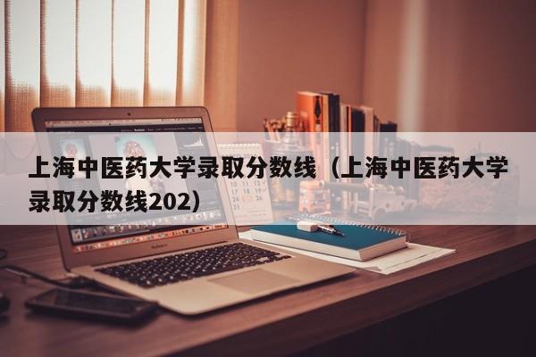 上海中医药大学录取分数线（上海中医药大学录取分数线202）