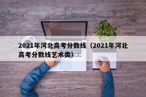 2021年河北高考分数线（2021年河北高考分数线艺术类）